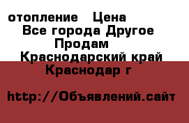 отопление › Цена ­ 50 000 - Все города Другое » Продам   . Краснодарский край,Краснодар г.